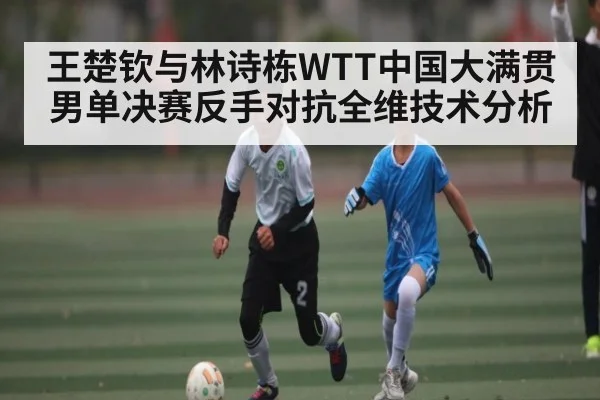 王楚钦与林诗栋WTT中国大满贯男单决赛反手对抗全维技术分析