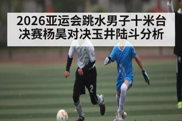 2026亚运会跳水男子十米台决赛杨昊对决玉井陆斗分析